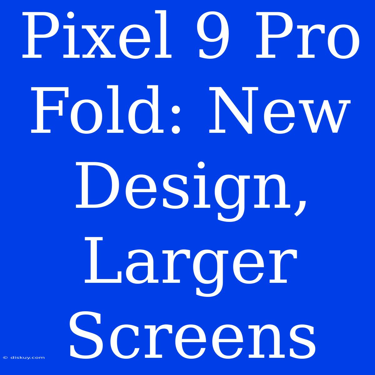 Pixel 9 Pro Fold: New Design, Larger Screens