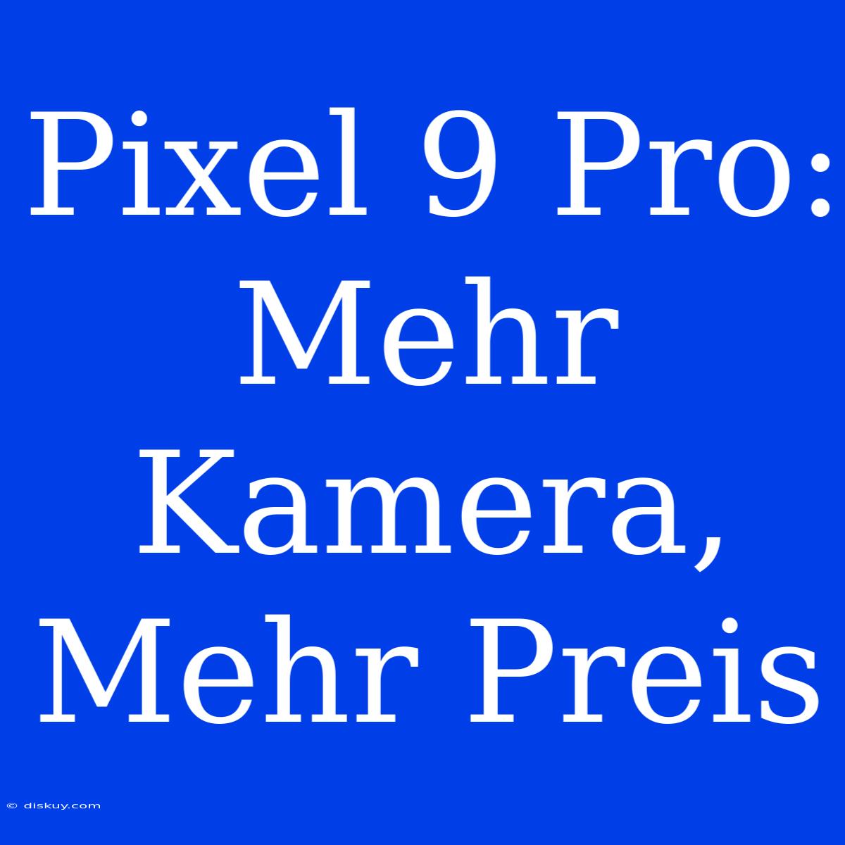 Pixel 9 Pro: Mehr Kamera, Mehr Preis