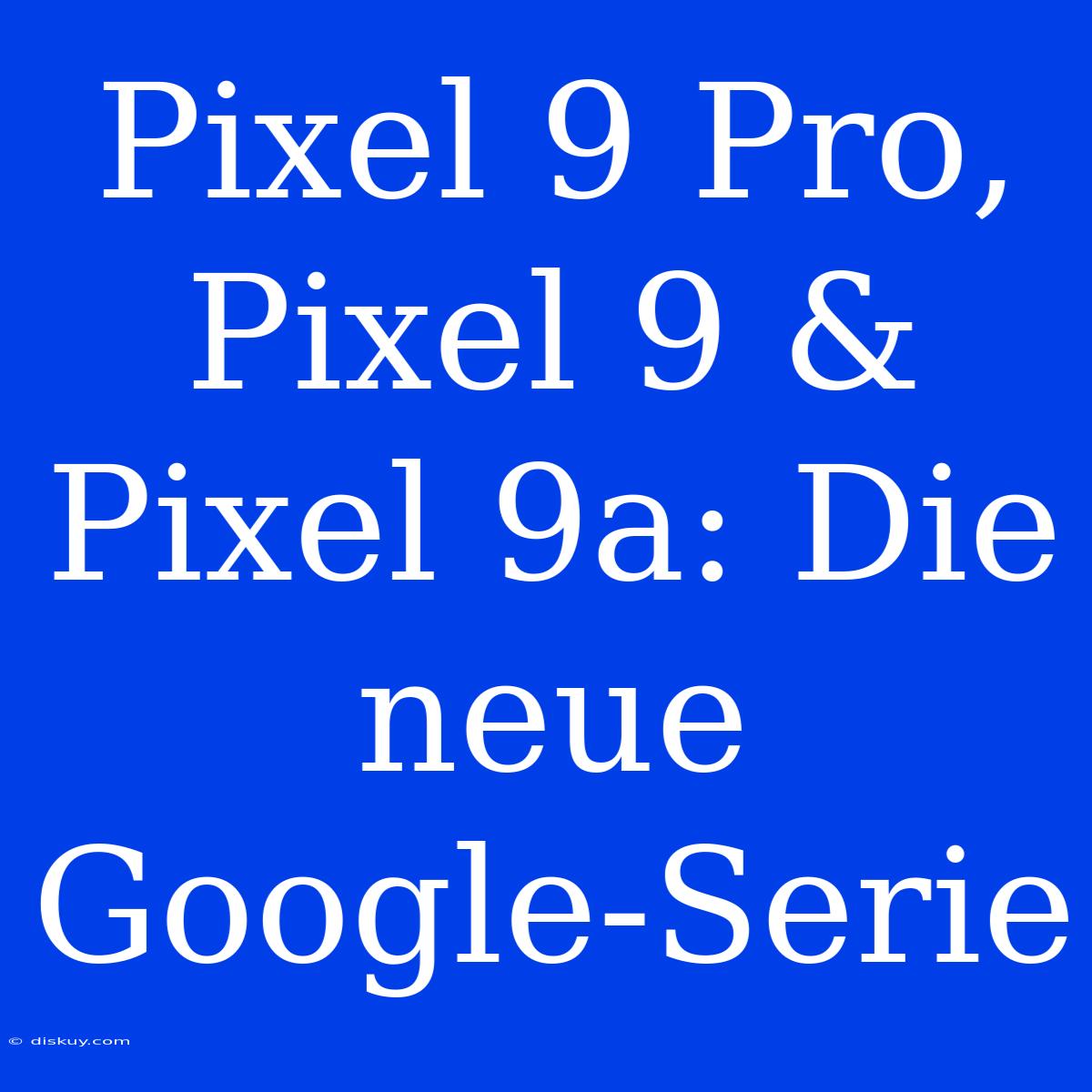 Pixel 9 Pro, Pixel 9 & Pixel 9a: Die Neue Google-Serie