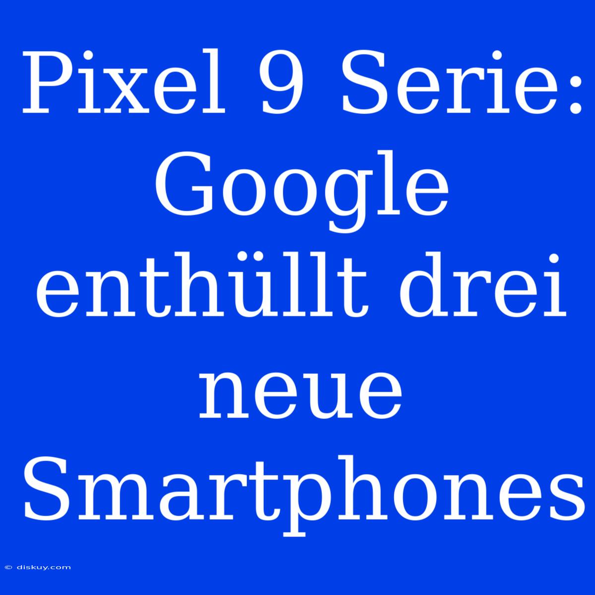 Pixel 9 Serie: Google Enthüllt Drei Neue Smartphones