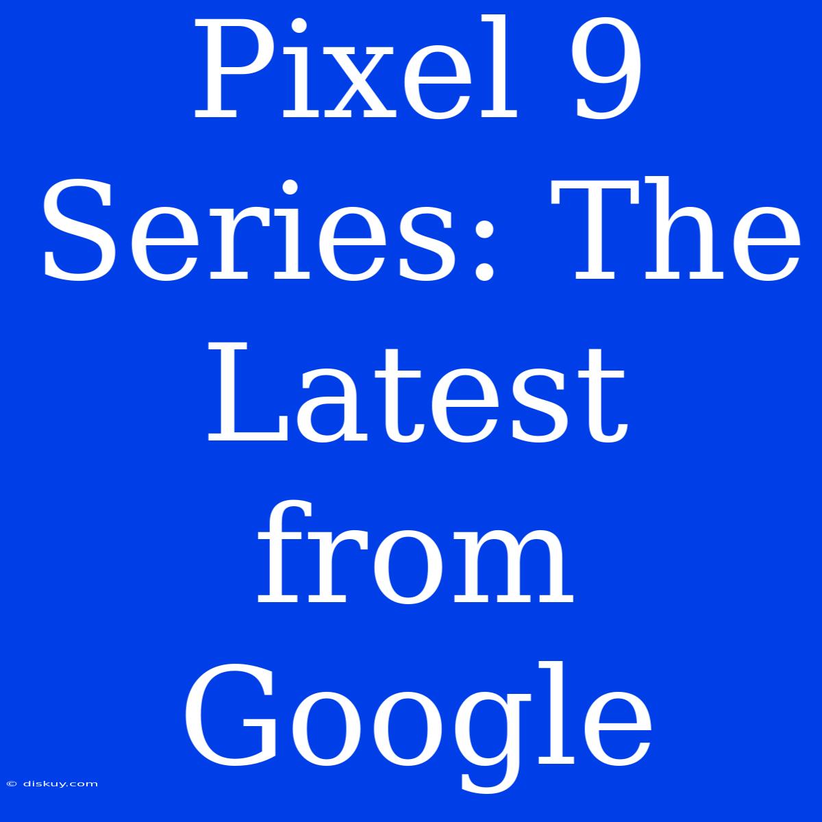 Pixel 9 Series: The Latest From Google