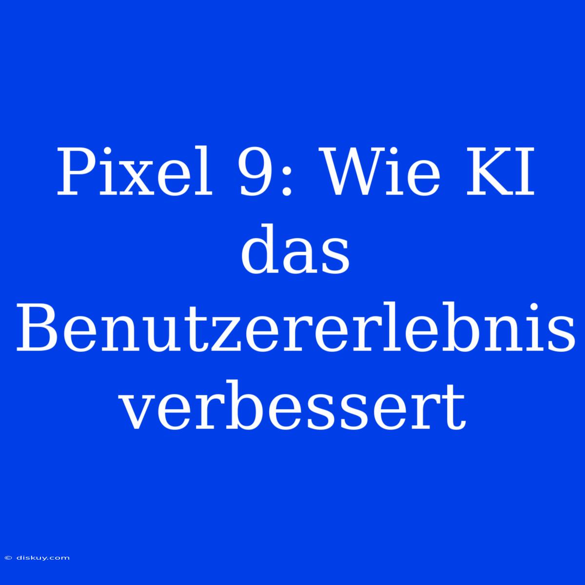 Pixel 9: Wie KI Das Benutzererlebnis Verbessert