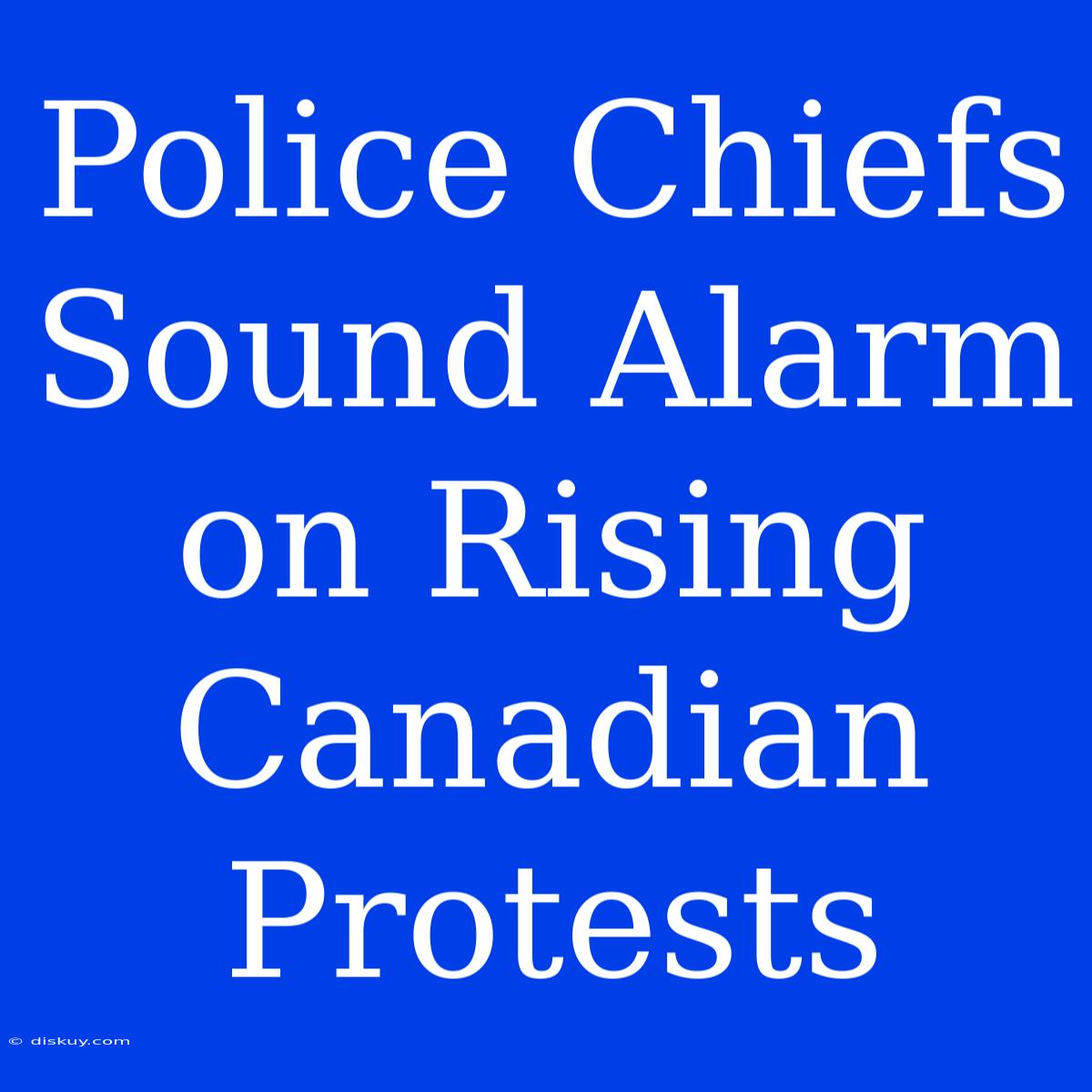 Police Chiefs Sound Alarm On Rising Canadian Protests