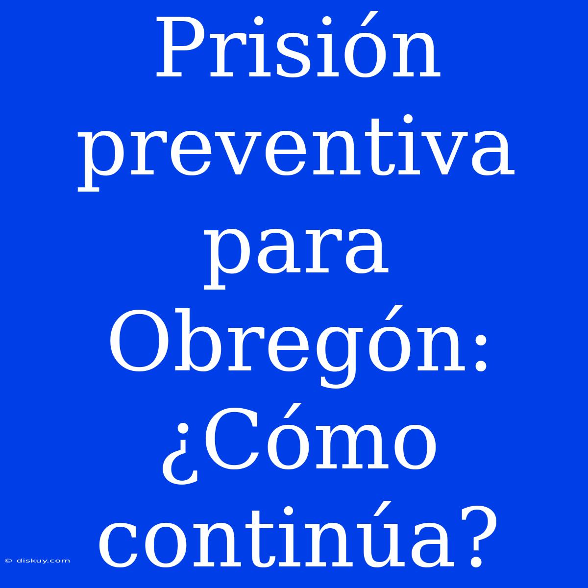 Prisión Preventiva Para Obregón: ¿Cómo Continúa?