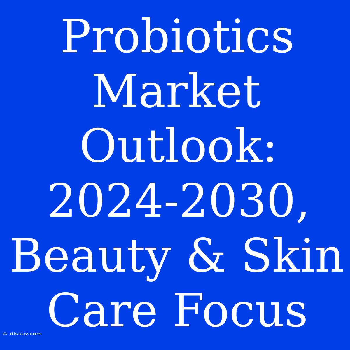 Probiotics Market Outlook: 2024-2030, Beauty & Skin Care Focus