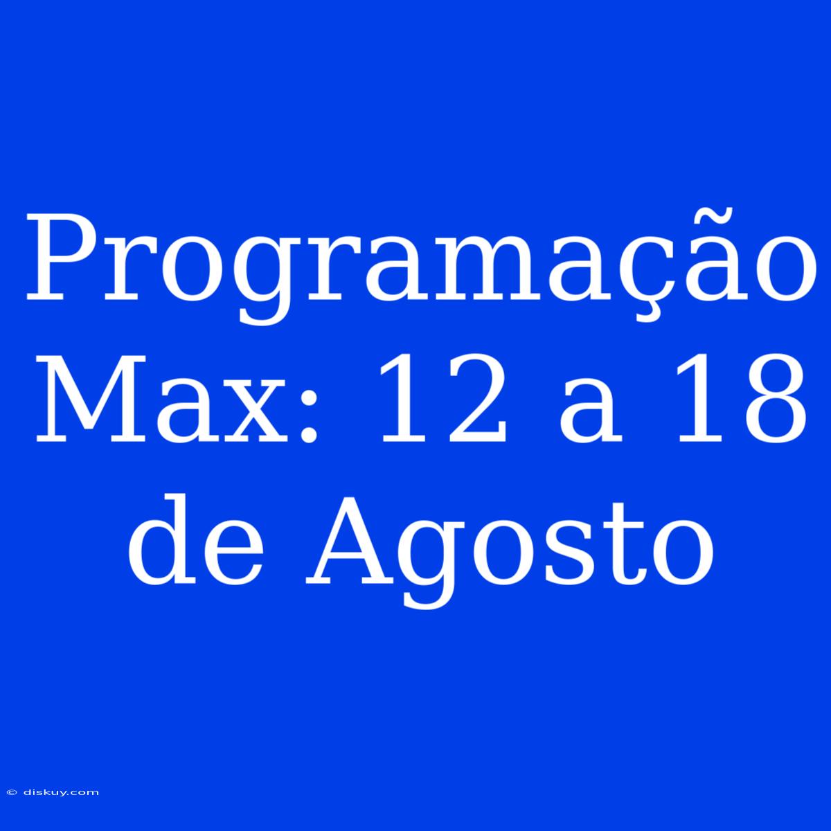 Programação Max: 12 A 18 De Agosto