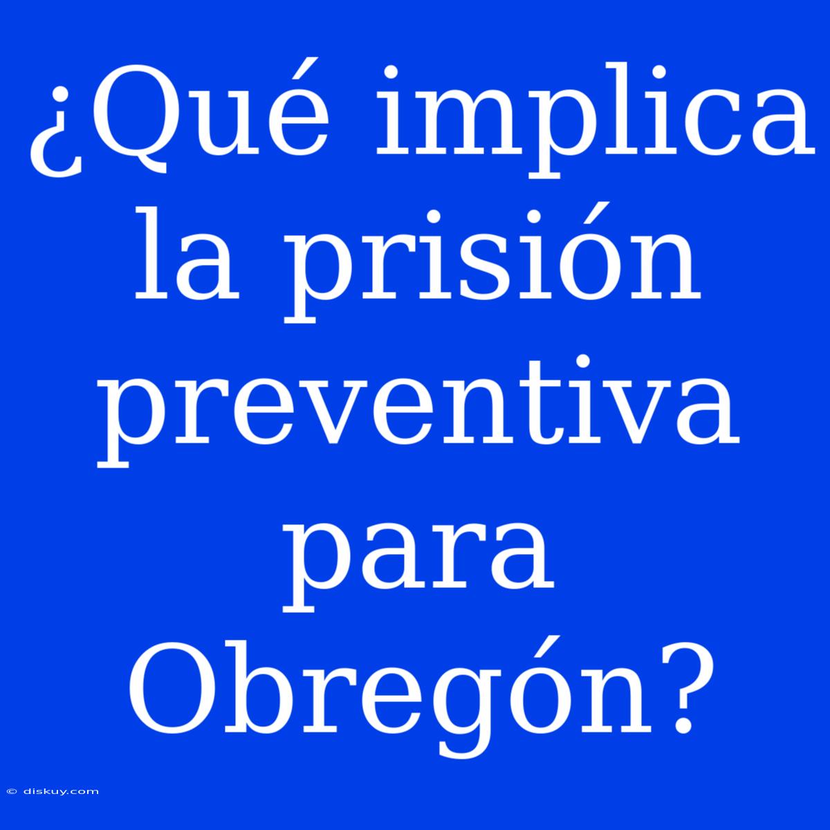 ¿Qué Implica La Prisión Preventiva Para Obregón?