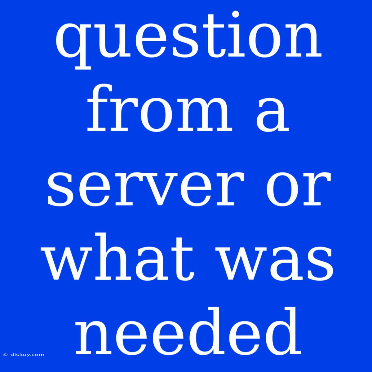 Question From A Server Or What Was Needed