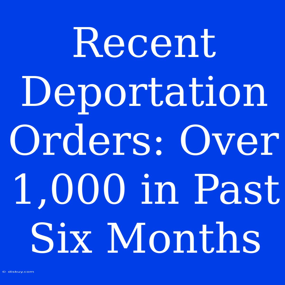 Recent Deportation Orders: Over 1,000 In Past Six Months