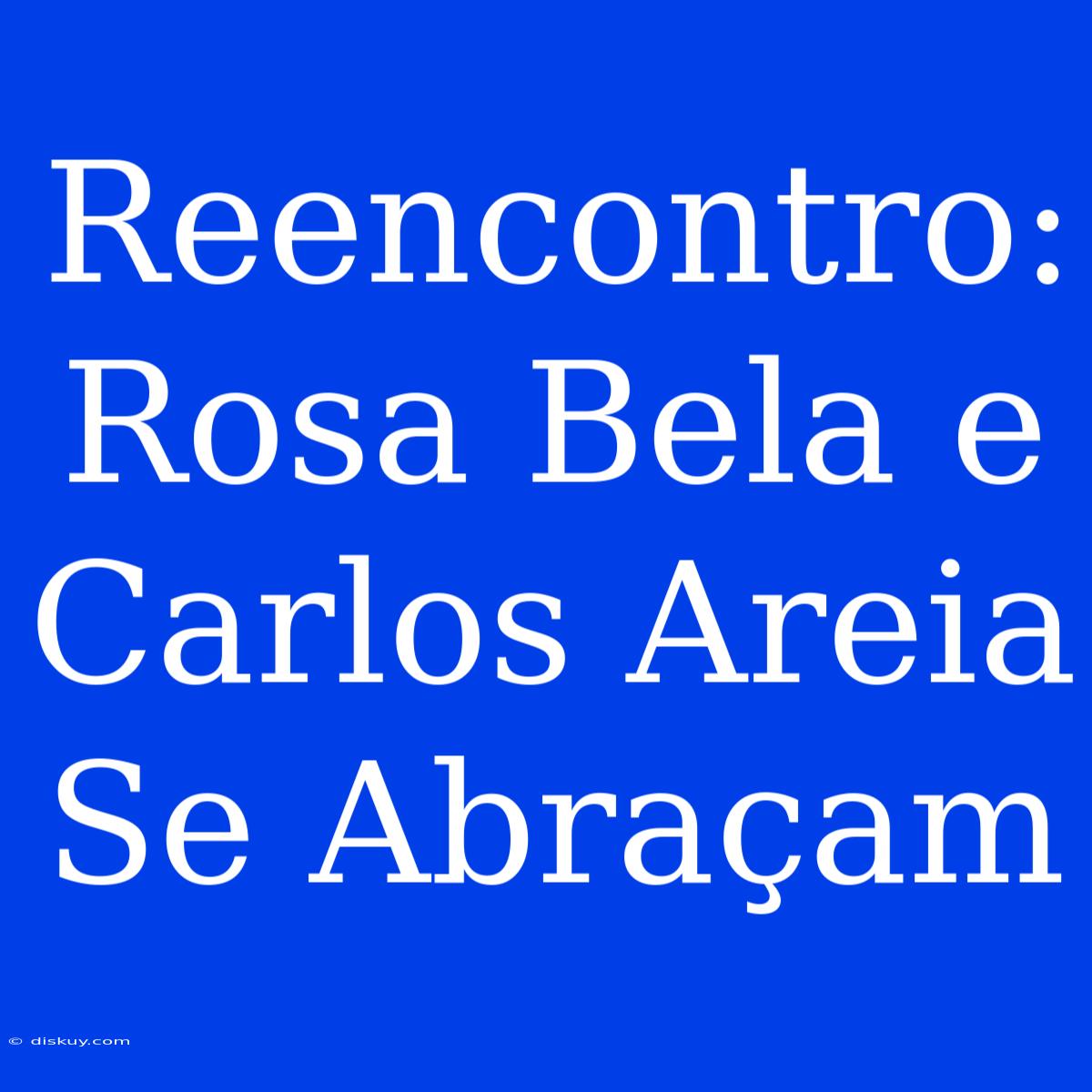 Reencontro: Rosa Bela E Carlos Areia Se Abraçam