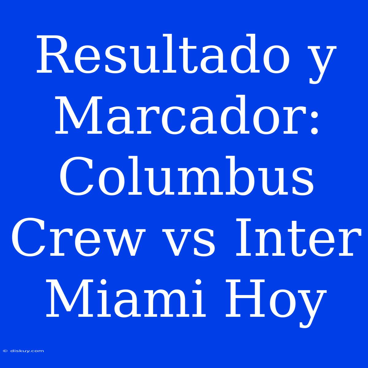 Resultado Y Marcador: Columbus Crew Vs Inter Miami Hoy