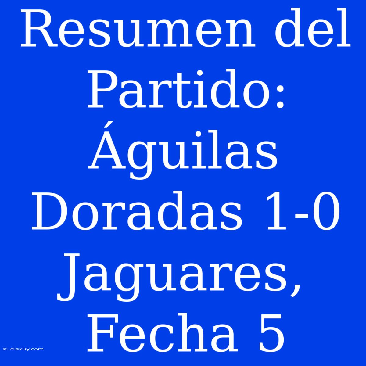 Resumen Del Partido: Águilas Doradas 1-0 Jaguares, Fecha 5