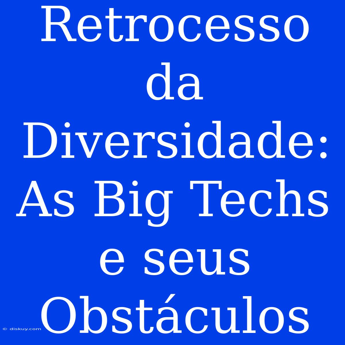 Retrocesso Da Diversidade: As Big Techs E Seus Obstáculos