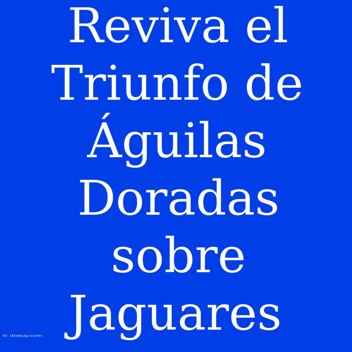 Reviva El Triunfo De Águilas Doradas Sobre Jaguares