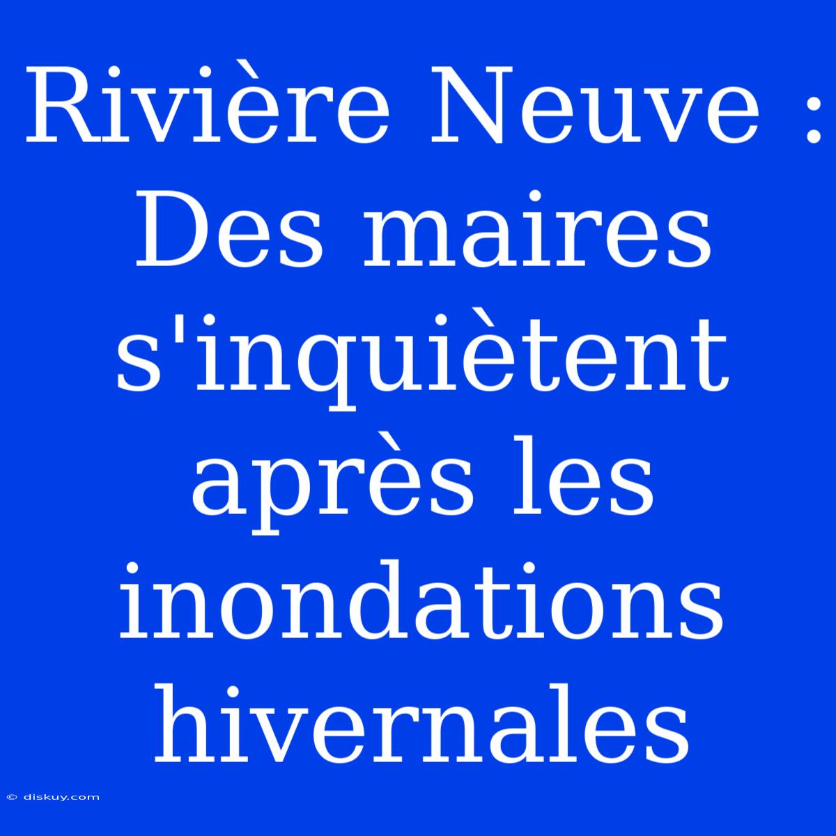 Rivière Neuve : Des Maires S'inquiètent Après Les Inondations Hivernales