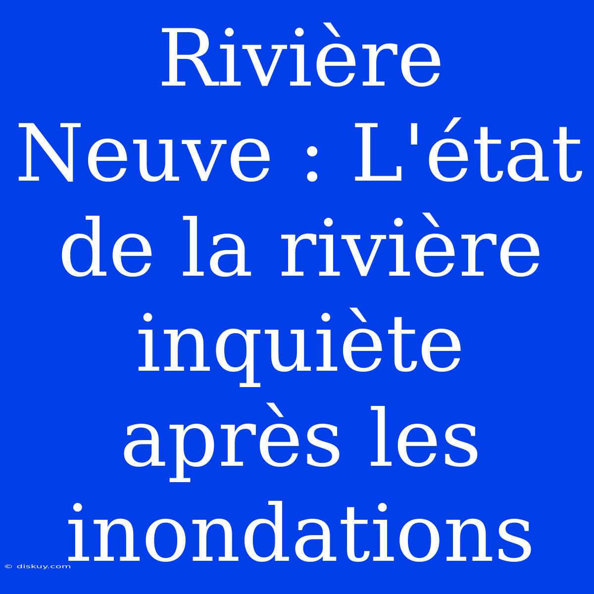 Rivière Neuve : L'état De La Rivière Inquiète Après Les Inondations