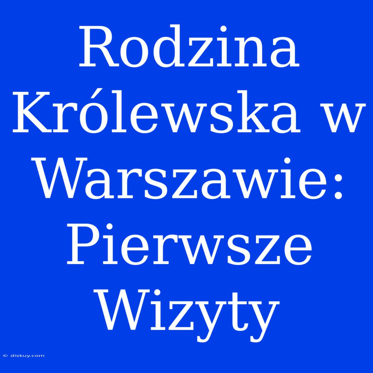 Rodzina Królewska W Warszawie: Pierwsze Wizyty