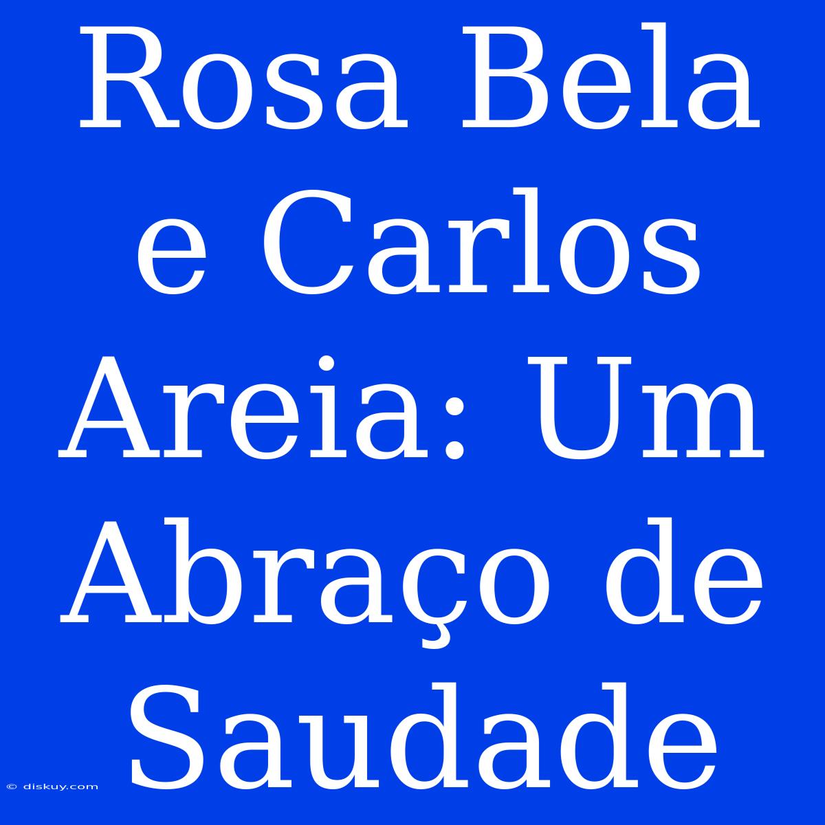 Rosa Bela E Carlos Areia: Um Abraço De Saudade