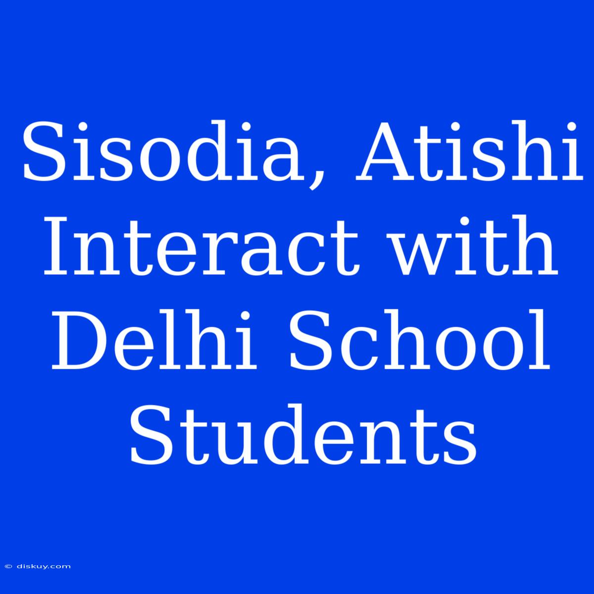 Sisodia, Atishi Interact With Delhi School Students