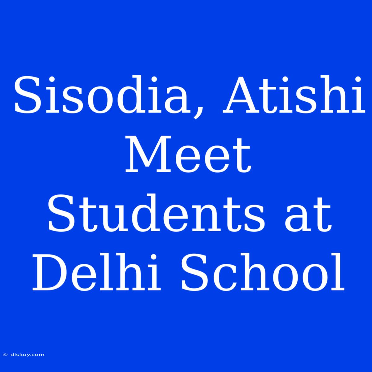 Sisodia, Atishi Meet Students At Delhi School