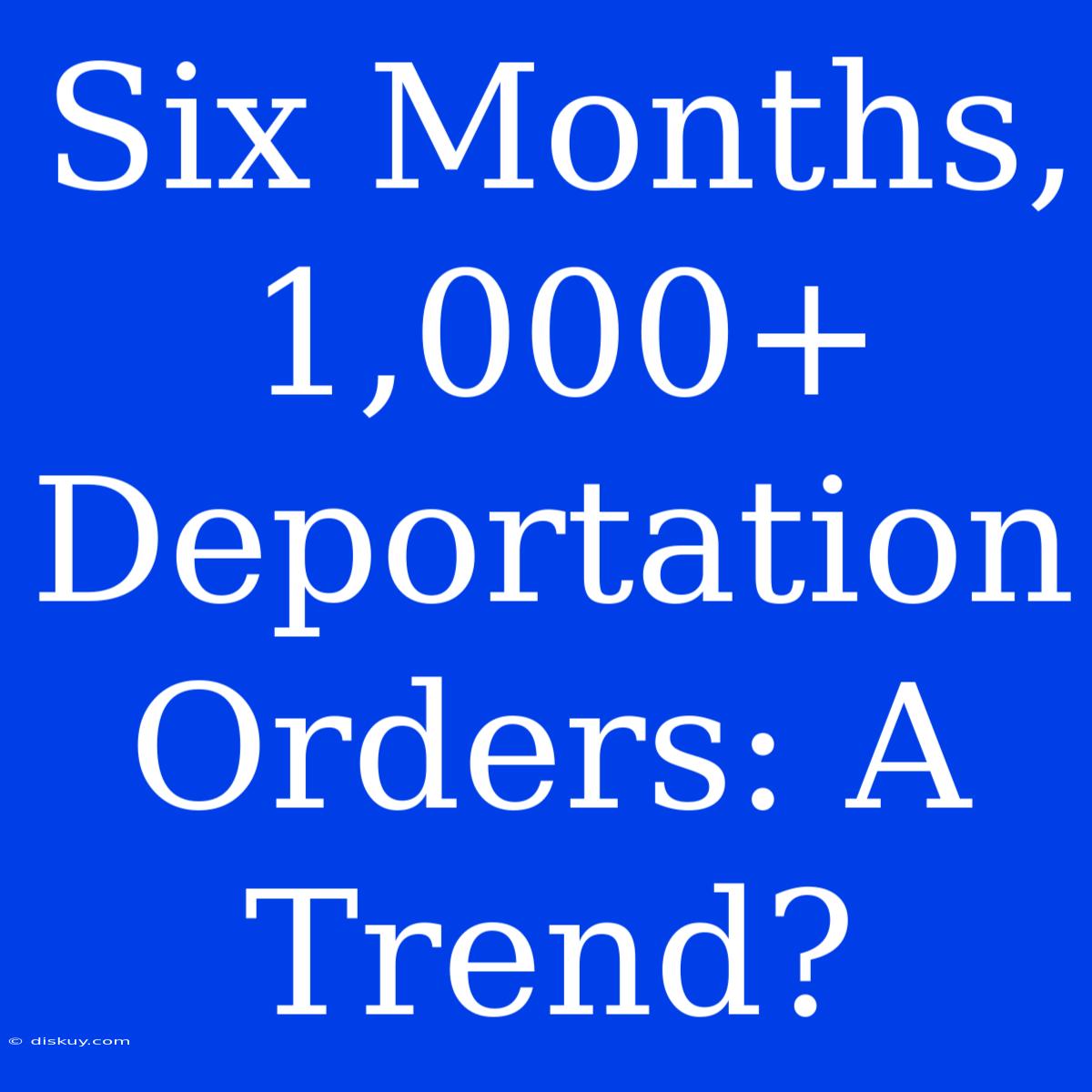 Six Months, 1,000+ Deportation Orders: A Trend?