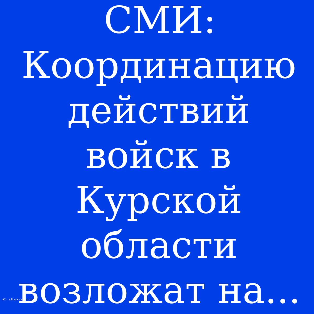 СМИ: Координацию Действий Войск В Курской Области Возложат На...