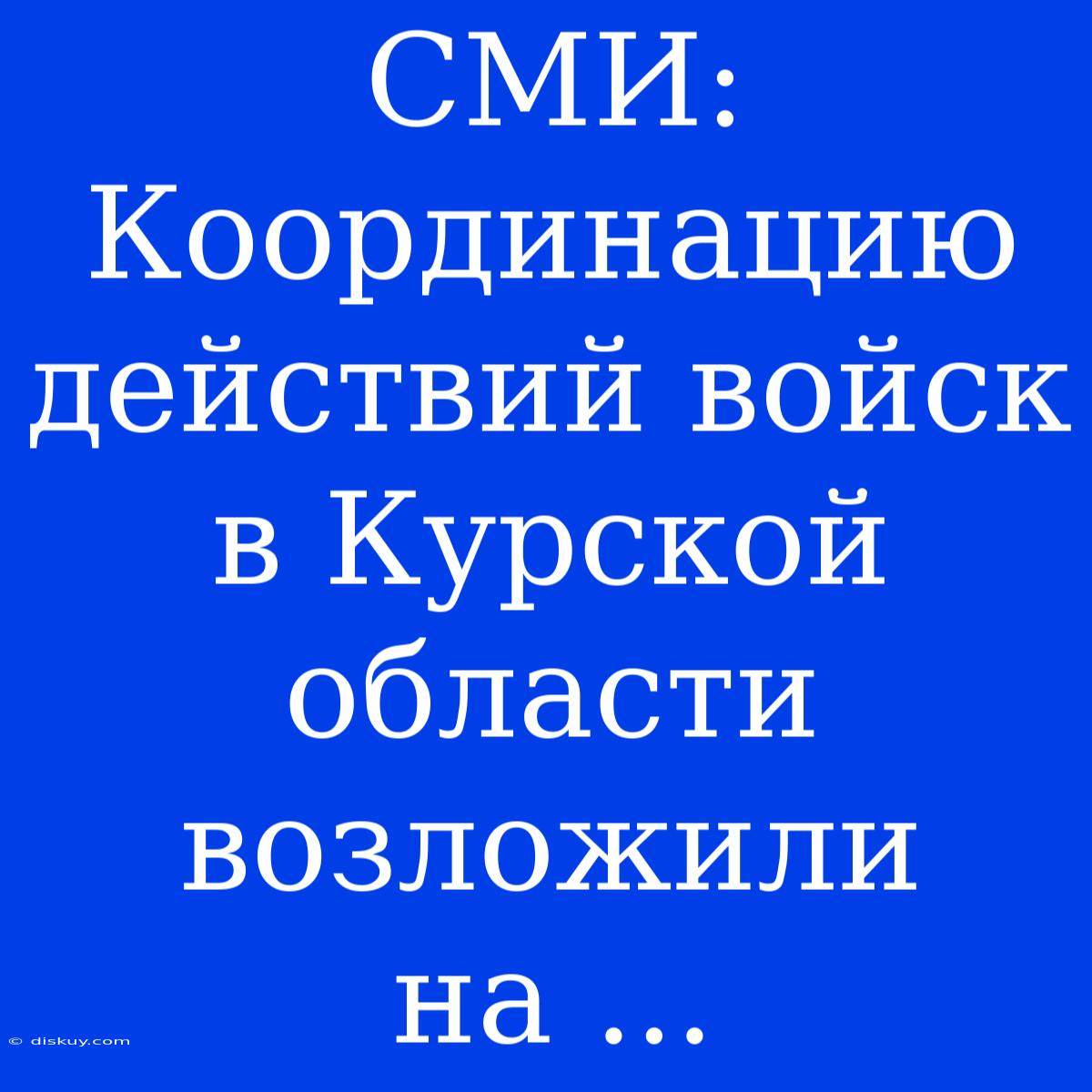 СМИ: Координацию Действий Войск В Курской Области Возложили На ...