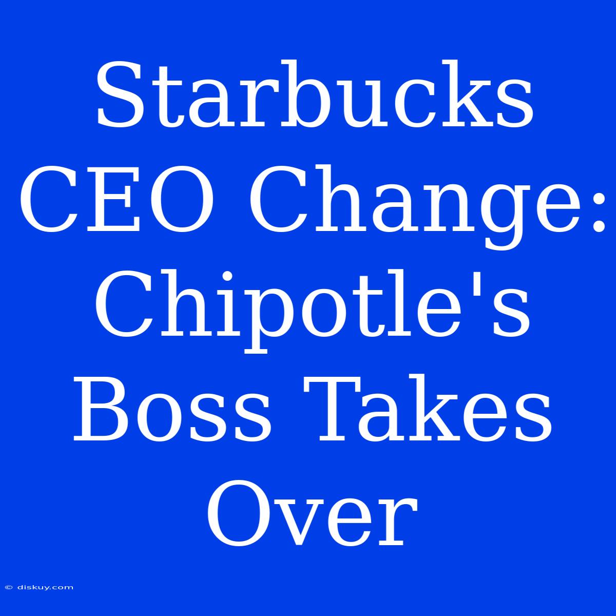 Starbucks CEO Change: Chipotle's Boss Takes Over