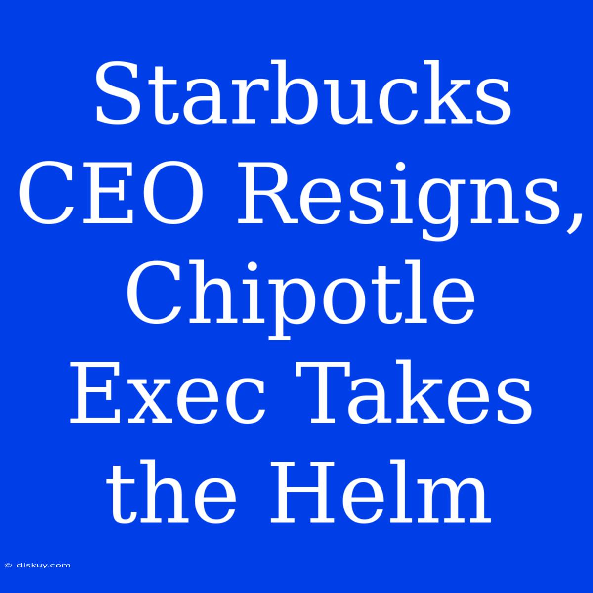 Starbucks CEO Resigns, Chipotle Exec Takes The Helm