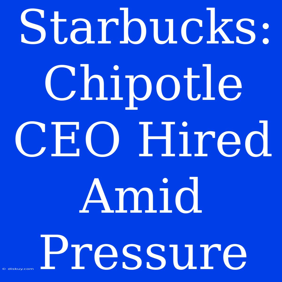 Starbucks: Chipotle CEO Hired Amid Pressure