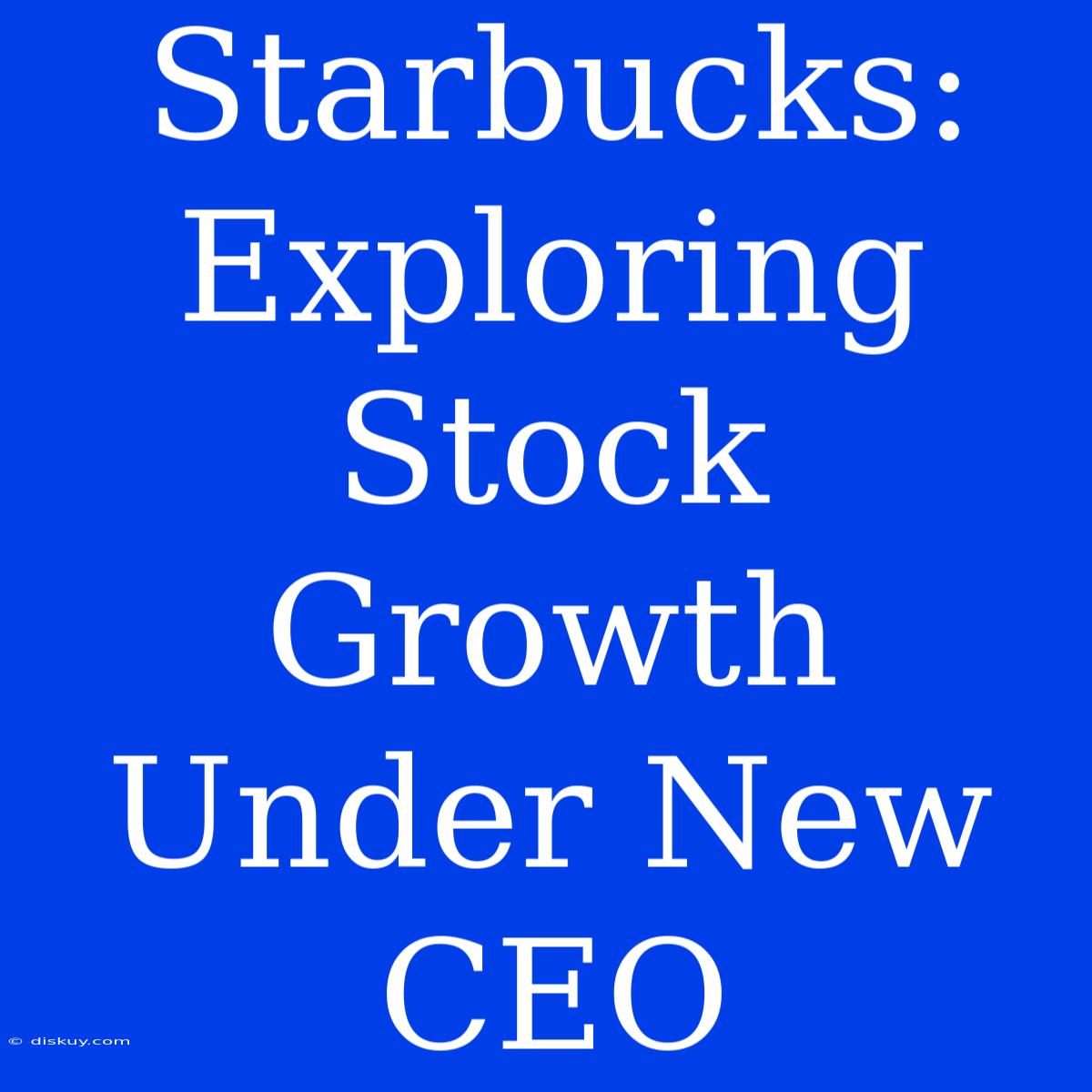 Starbucks: Exploring Stock Growth Under New CEO