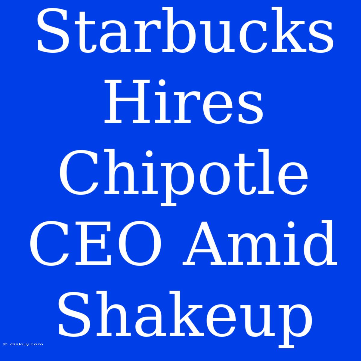 Starbucks Hires Chipotle CEO Amid Shakeup