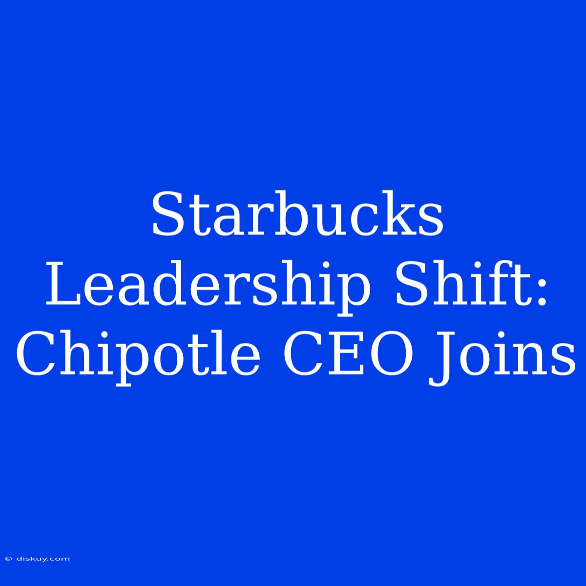 Starbucks Leadership Shift: Chipotle CEO Joins