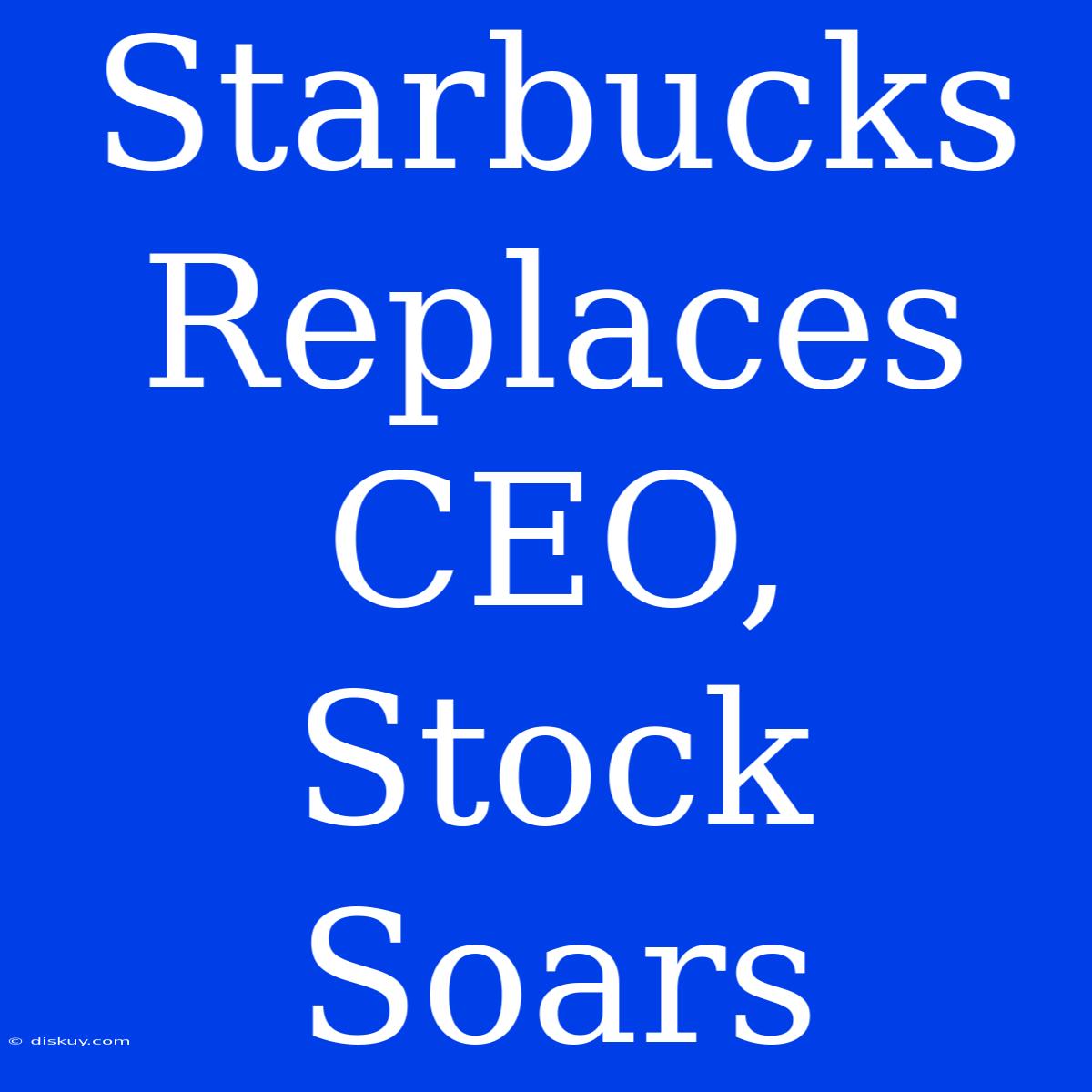 Starbucks Replaces CEO, Stock Soars