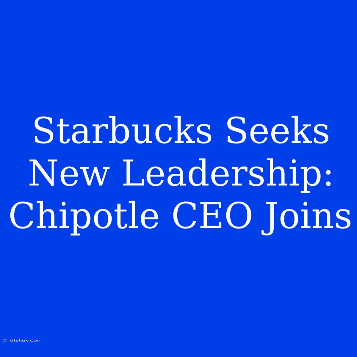 Starbucks Seeks New Leadership: Chipotle CEO Joins