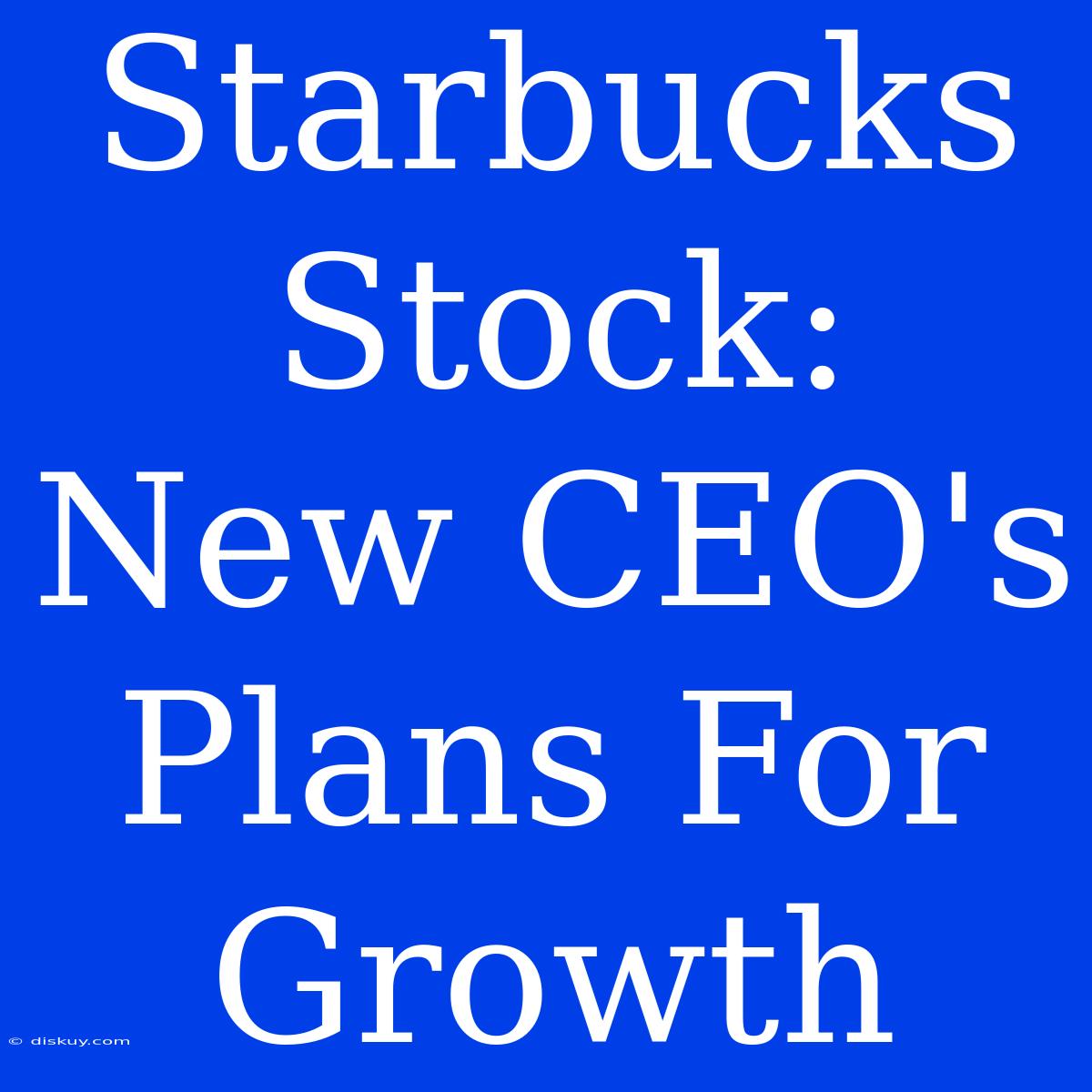 Starbucks Stock: New CEO's Plans For Growth