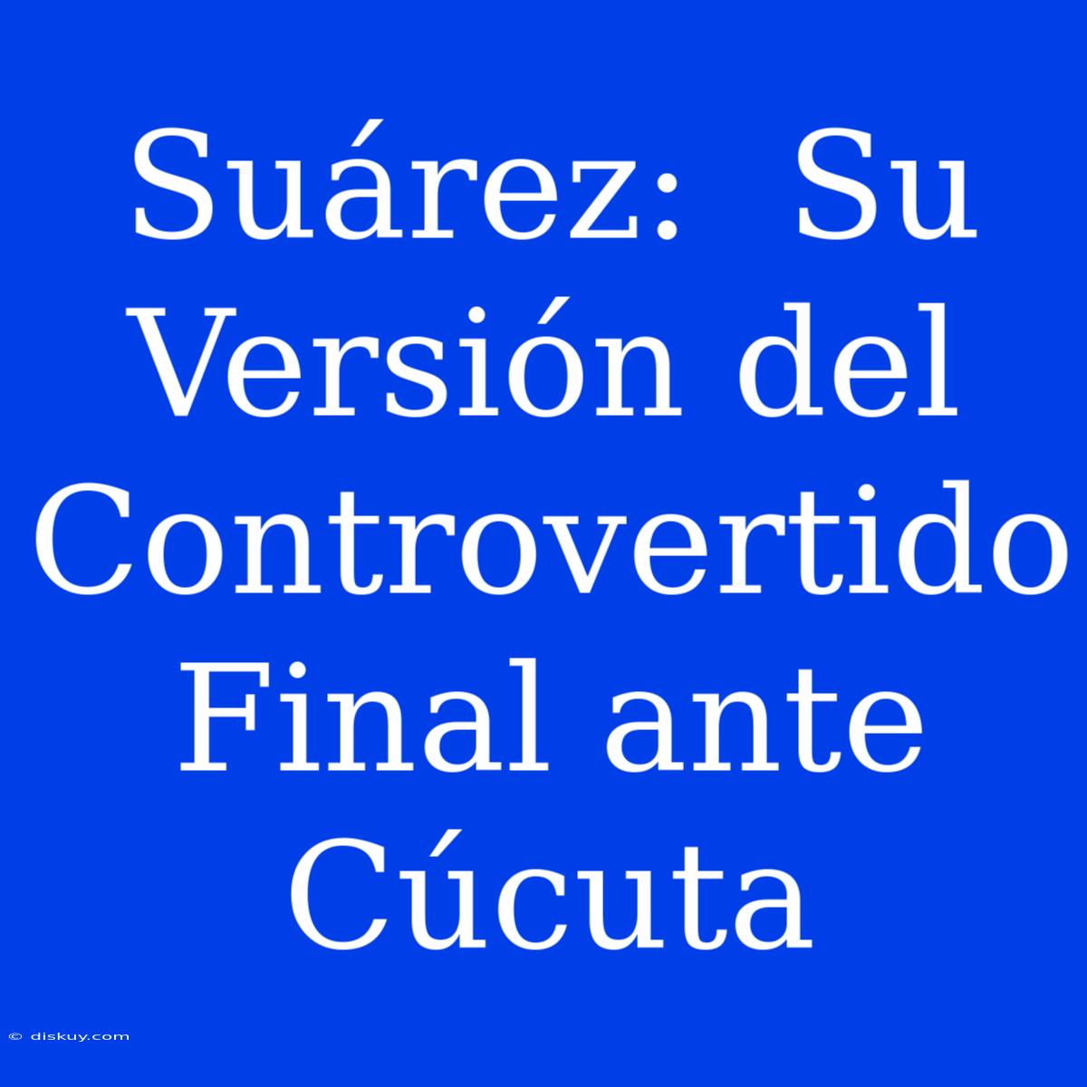 Suárez:  Su Versión Del Controvertido Final Ante Cúcuta