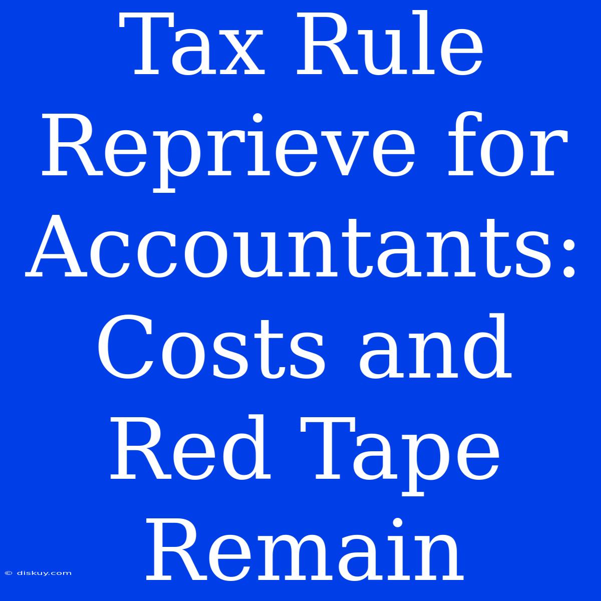 Tax Rule Reprieve For Accountants: Costs And Red Tape Remain