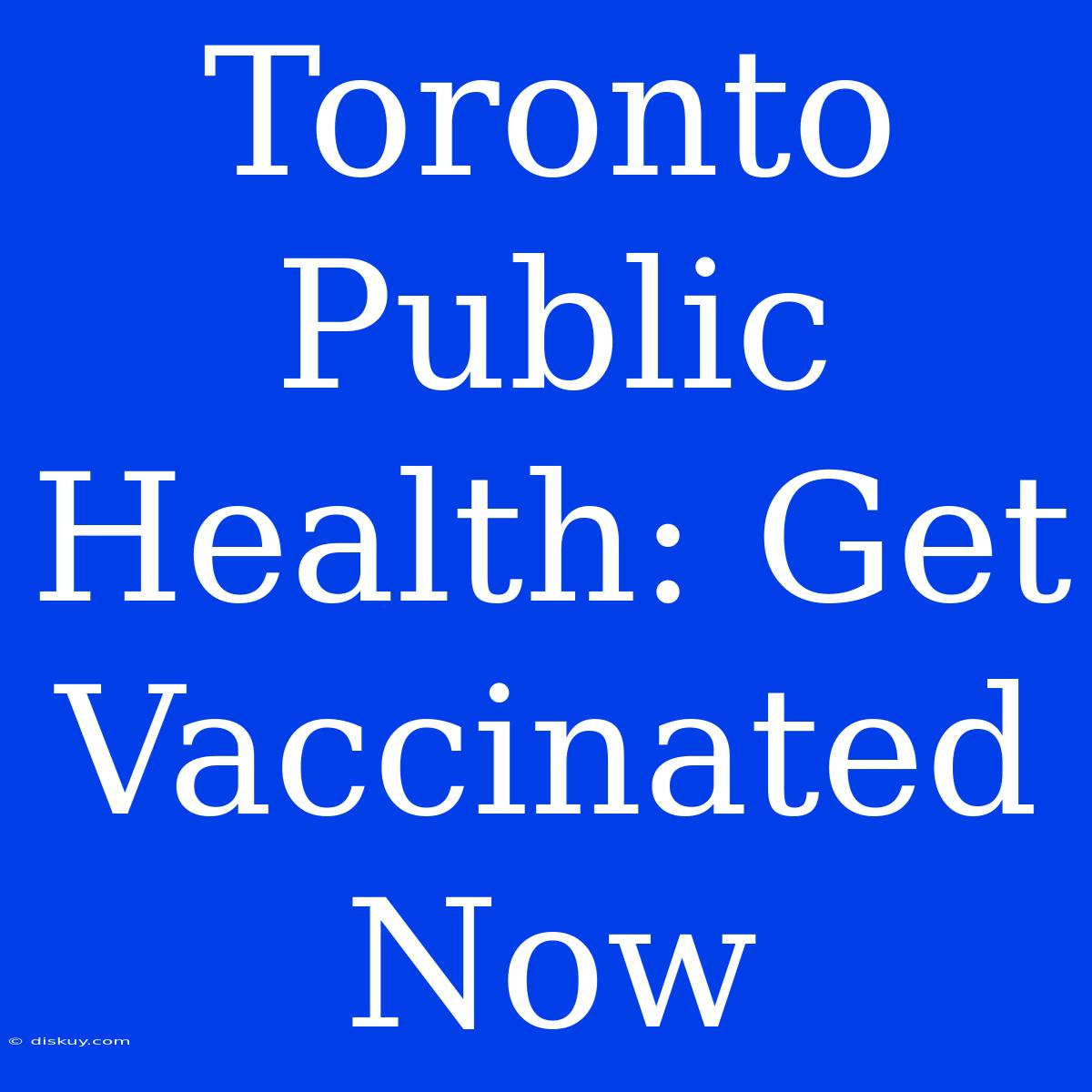 Toronto Public Health: Get Vaccinated Now