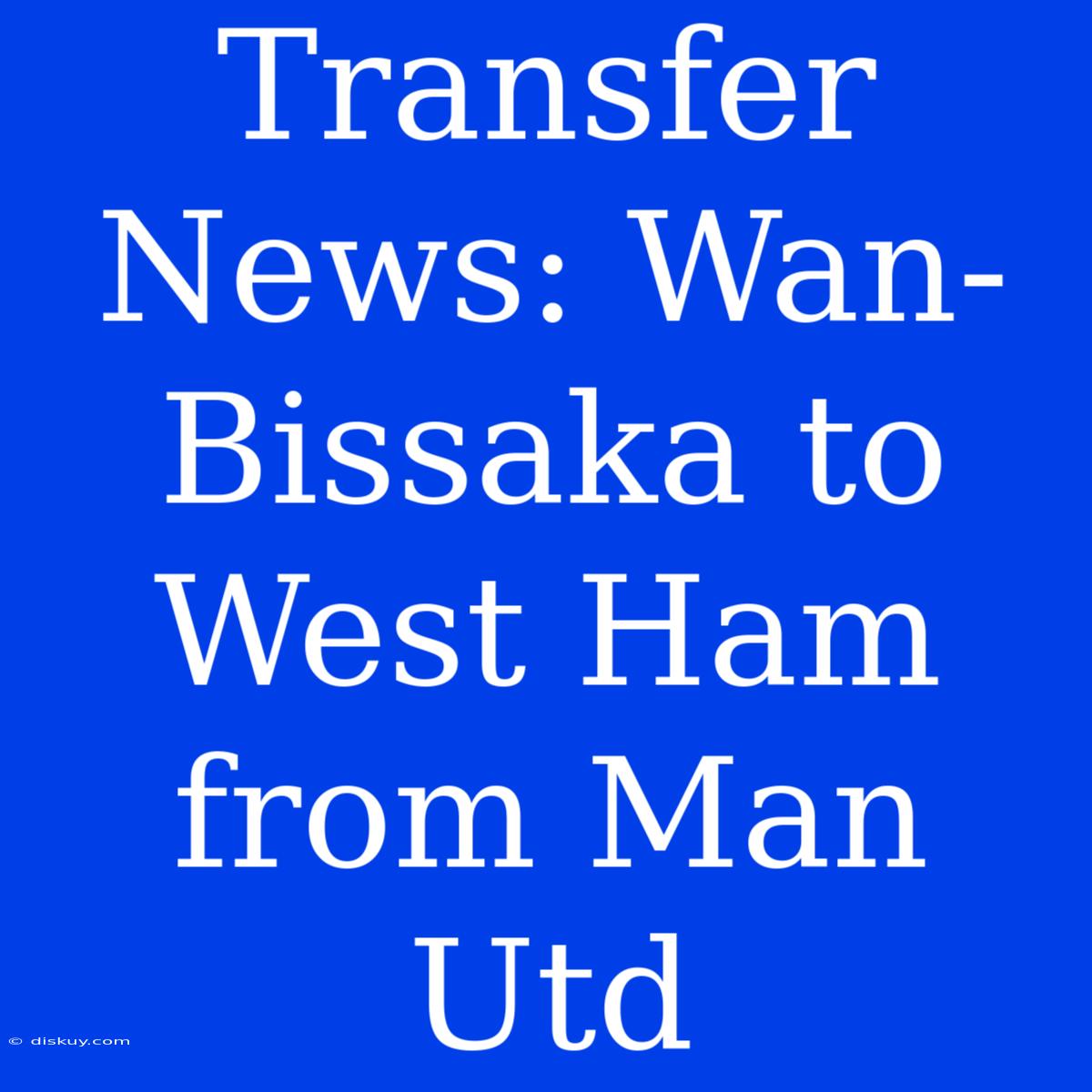 Transfer News: Wan-Bissaka To West Ham From Man Utd