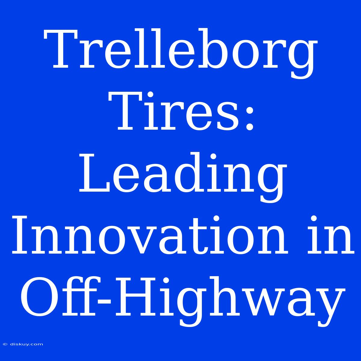 Trelleborg Tires: Leading Innovation In Off-Highway