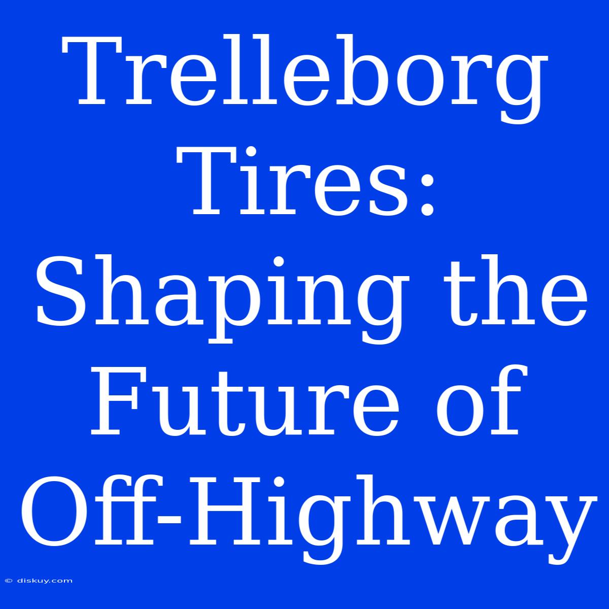 Trelleborg Tires: Shaping The Future Of Off-Highway