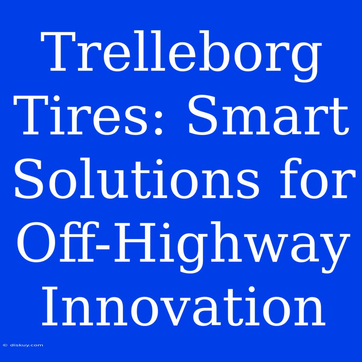 Trelleborg Tires: Smart Solutions For Off-Highway Innovation