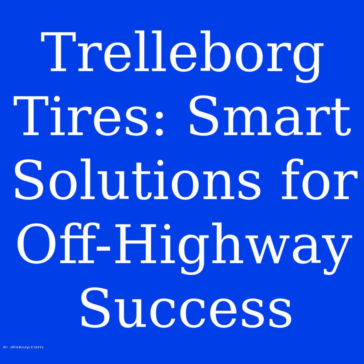 Trelleborg Tires: Smart Solutions For Off-Highway Success