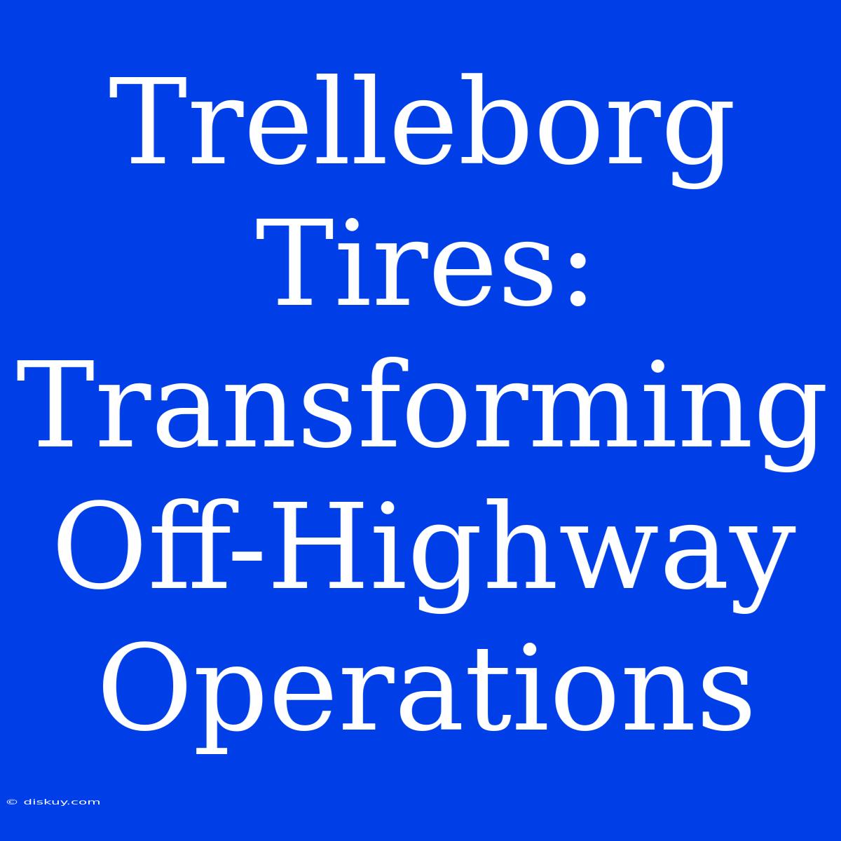 Trelleborg Tires: Transforming Off-Highway Operations