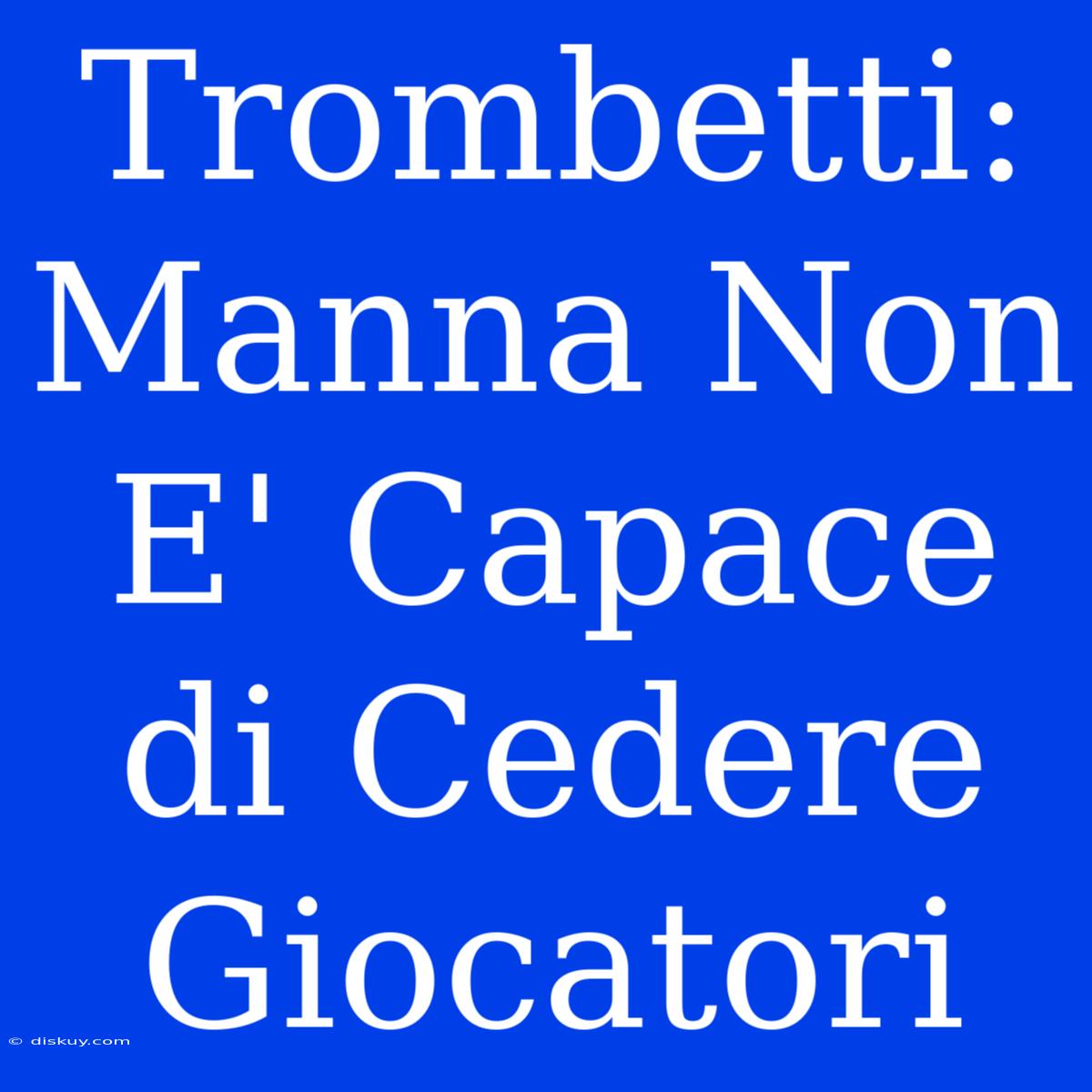 Trombetti: Manna Non E' Capace Di Cedere Giocatori