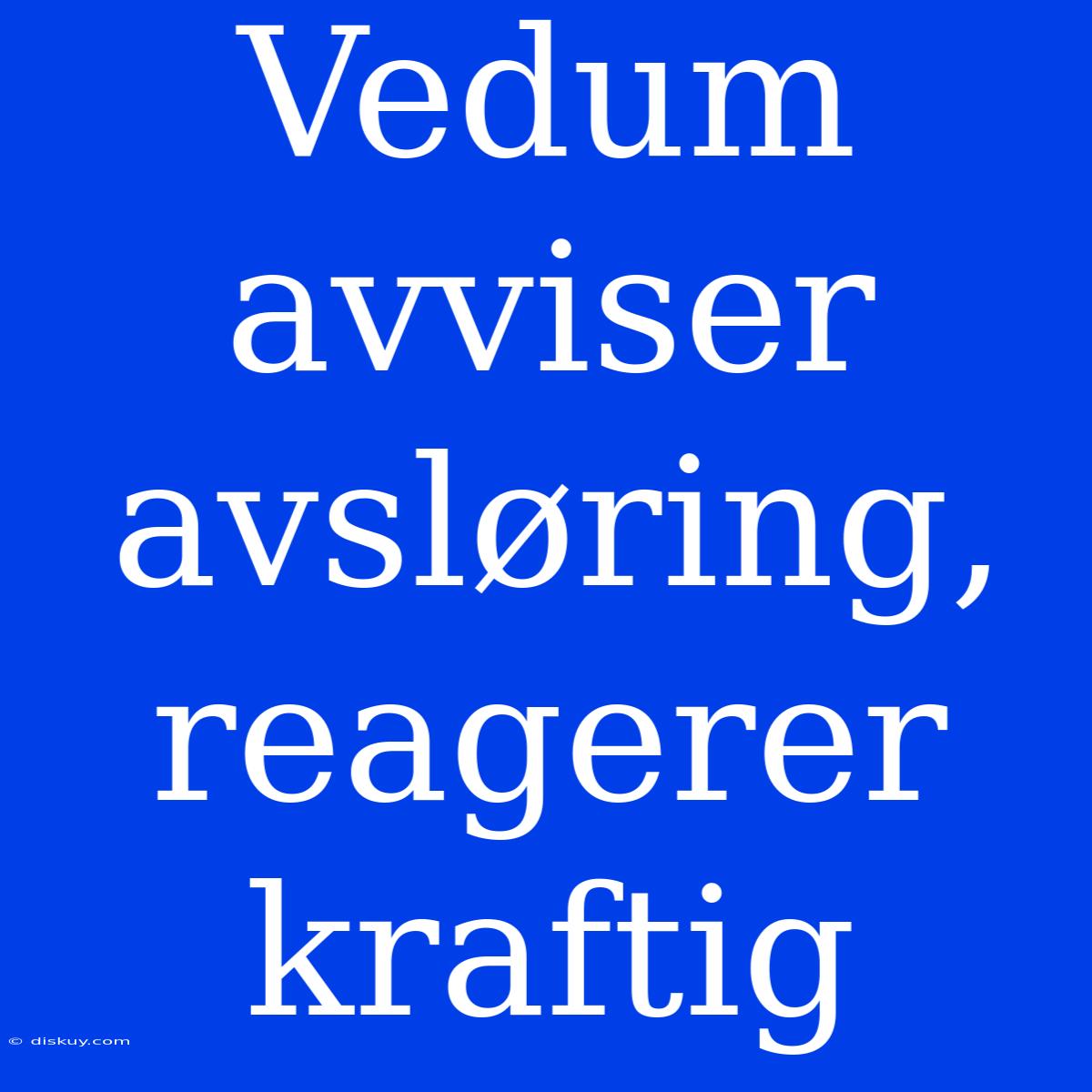 Vedum Avviser Avsløring, Reagerer Kraftig