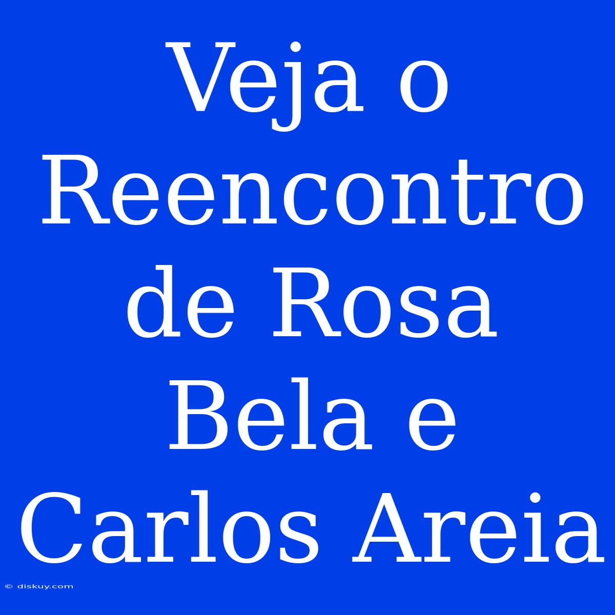 Veja O Reencontro De Rosa Bela E Carlos Areia