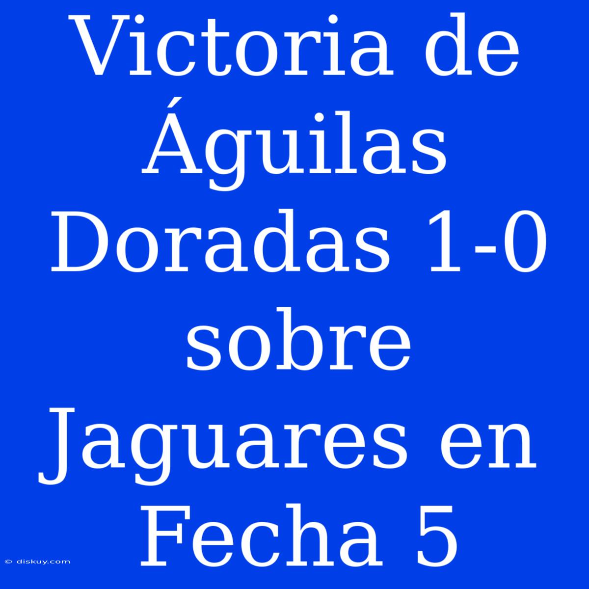 Victoria De Águilas Doradas 1-0 Sobre Jaguares En Fecha 5