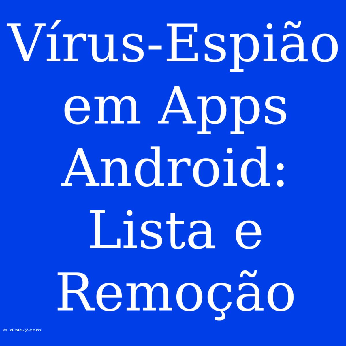 Vírus-Espião Em Apps Android: Lista E Remoção